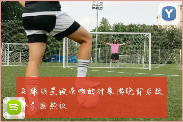 足球明星被亲吻的对象揭晓背后故事引发热议