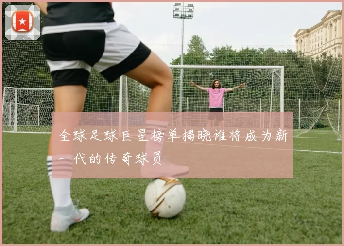 全球足球巨星榜单揭晓谁将成为新一代的传奇球员