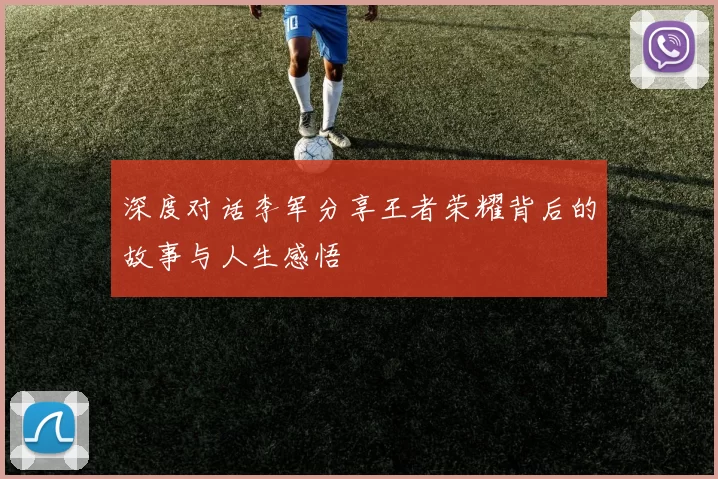 深度对话李军分享王者荣耀背后的故事与人生感悟
