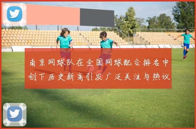 南京网球队在全国网球配合排名中创下历史新高引发广泛关注与热议