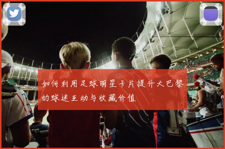 如何利用足球明星卡片提升大巴黎的球迷互动与收藏价值