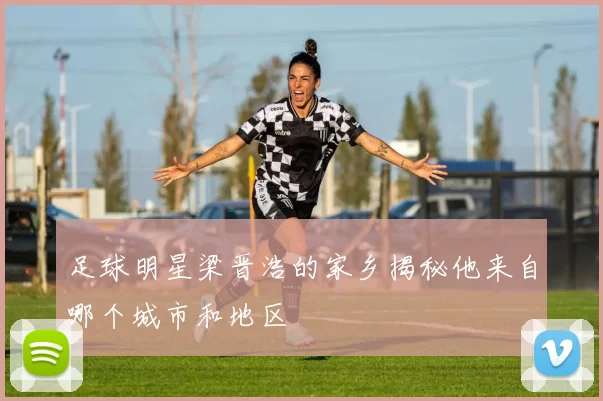 足球明星梁晋浩的家乡揭秘他来自哪个城市和地区