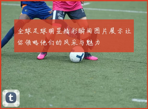 全球足球明星精彩瞬间图片展示让你领略他们的风采与魅力