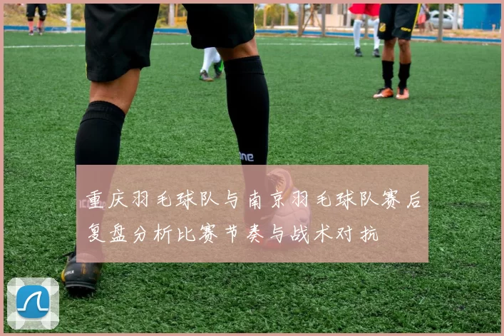 重庆羽毛球队与南京羽毛球队赛后复盘分析比赛节奏与战术对抗
