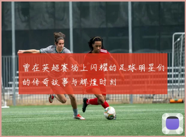 曾在英超赛场上闪耀的足球明星们的传奇故事与辉煌时刻