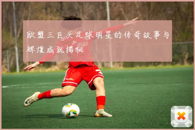 欧盟三巨头足球明星的传奇故事与辉煌成就揭秘
