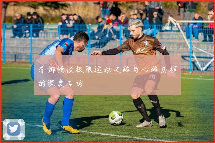李娜畅谈极限运动之路与心路历程的深度专访