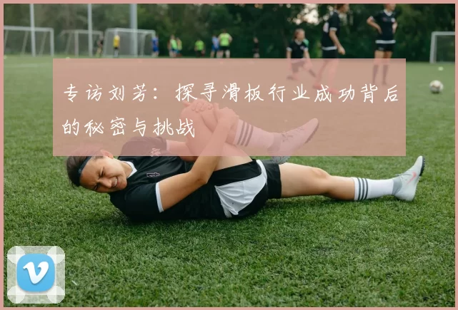 专访刘芳：探寻滑板行业成功背后的秘密与挑战