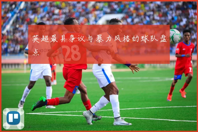 英超最具争议与暴力风格的球队盘点