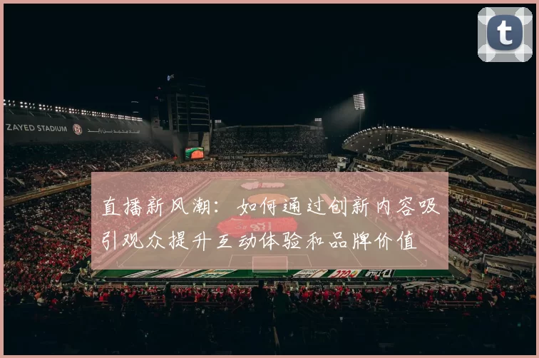 直播新风潮：如何通过创新内容吸引观众提升互动体验和品牌价值