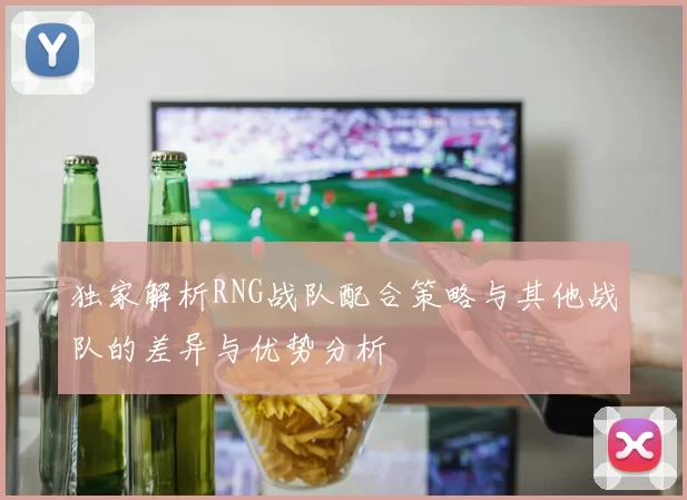 独家解析RNG战队配合策略与其他战队的差异与优势分析