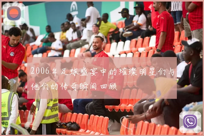 2006年足球盛宴中的璀璨明星们与他们的传奇瞬间回顾