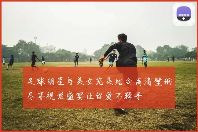 足球明星与美女完美结合高清壁纸尽享视觉盛宴让你爱不释手