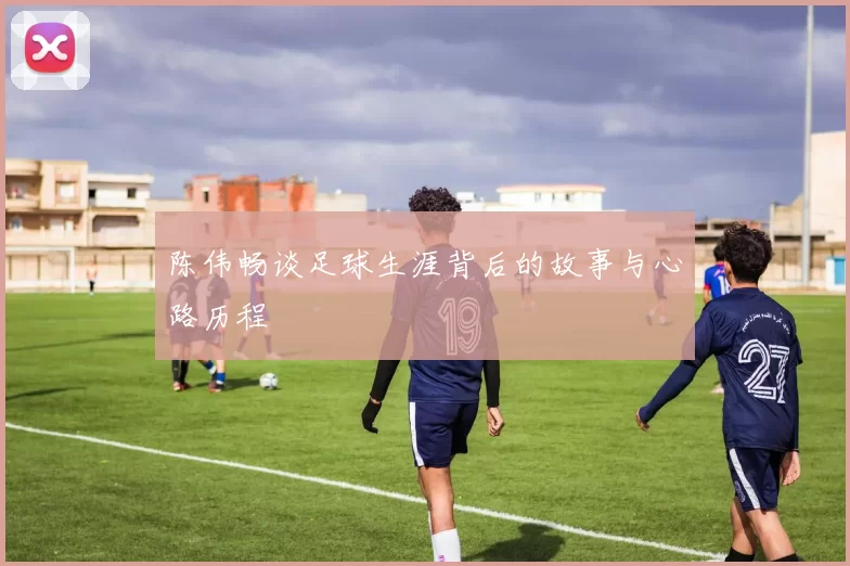 陈伟畅谈足球生涯背后的故事与心路历程