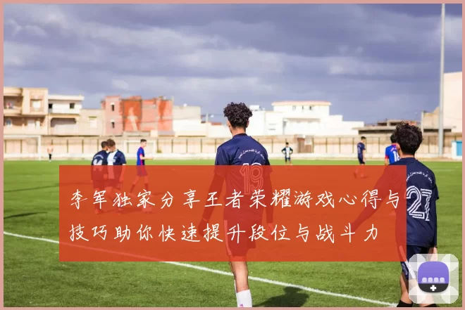 李军独家分享王者荣耀游戏心得与技巧助你快速提升段位与战斗力