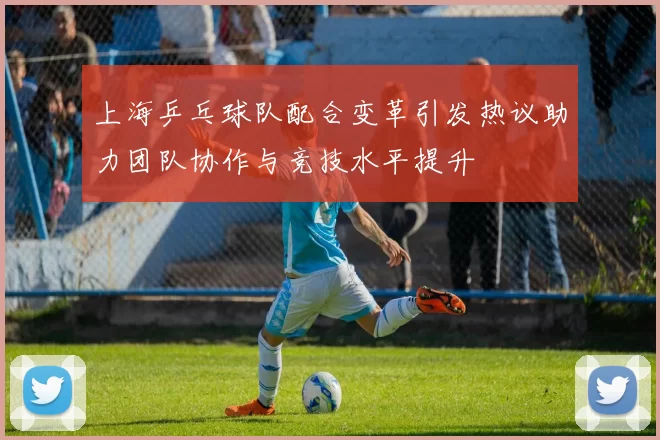 上海乒乓球队配合变革引发热议助力团队协作与竞技水平提升