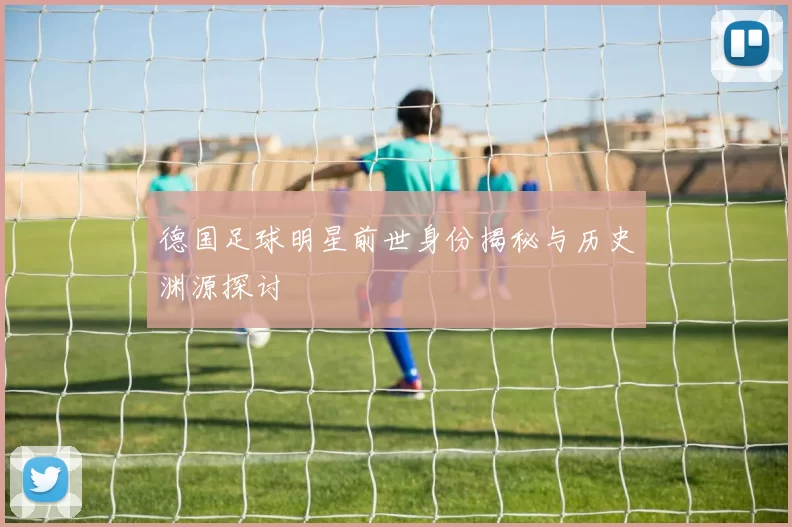 德国足球明星前世身份揭秘与历史渊源探讨