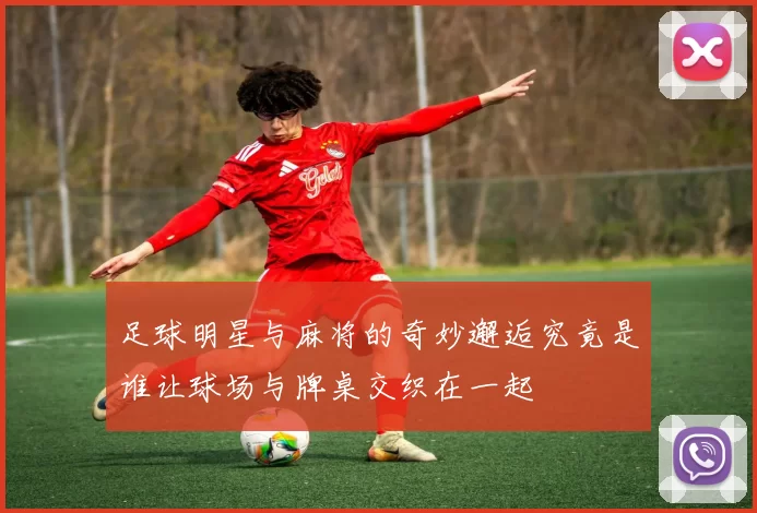 足球明星与麻将的奇妙邂逅究竟是谁让球场与牌桌交织在一起