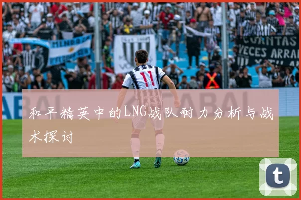 和平精英中的LNG战队耐力分析与战术探讨