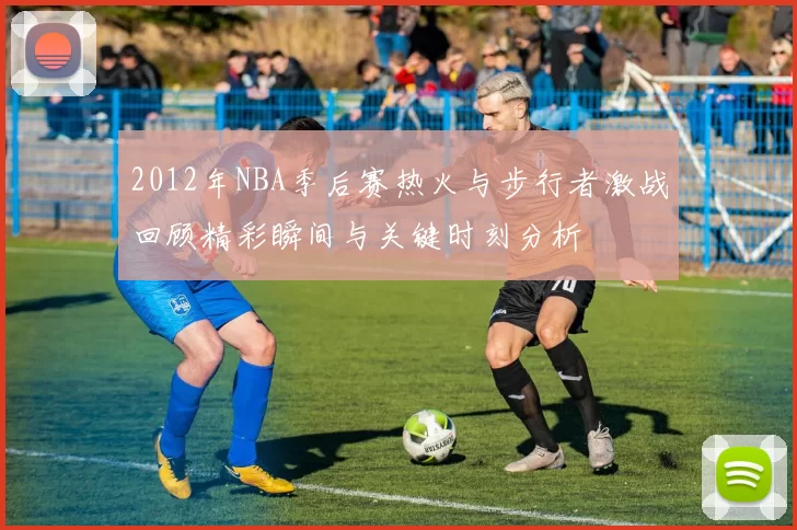 2012年NBA季后赛热火与步行者激战回顾精彩瞬间与关键时刻分析