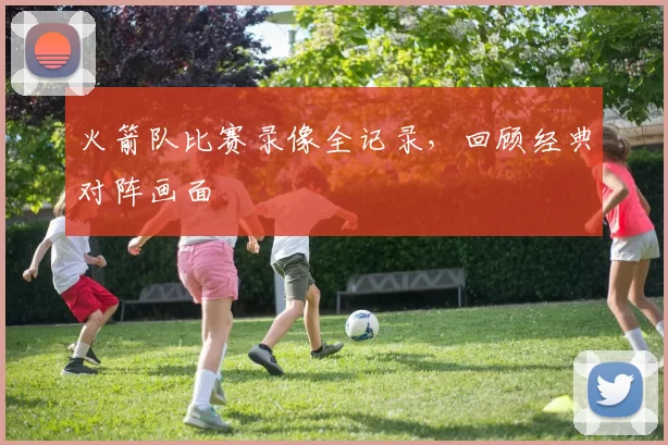 火箭队比赛录像全记录，回顾经典对阵画面