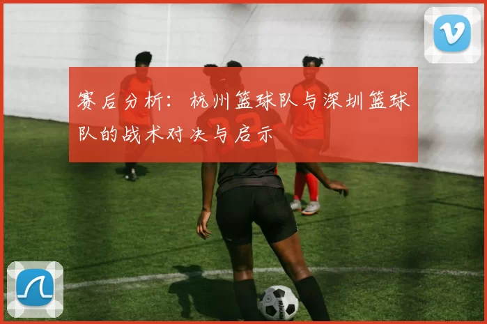 赛后分析：杭州篮球队与深圳篮球队的战术对决与启示