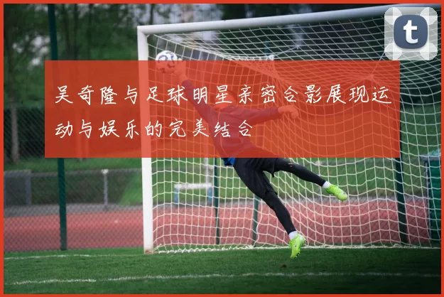 吴奇隆与足球明星亲密合影展现运动与娱乐的完美结合