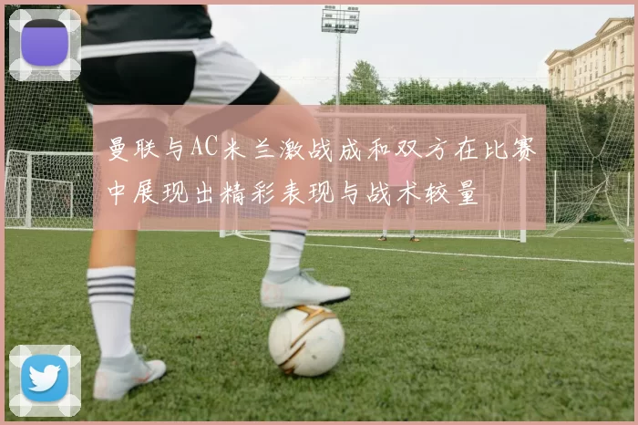曼联与AC米兰激战成和双方在比赛中展现出精彩表现与战术较量