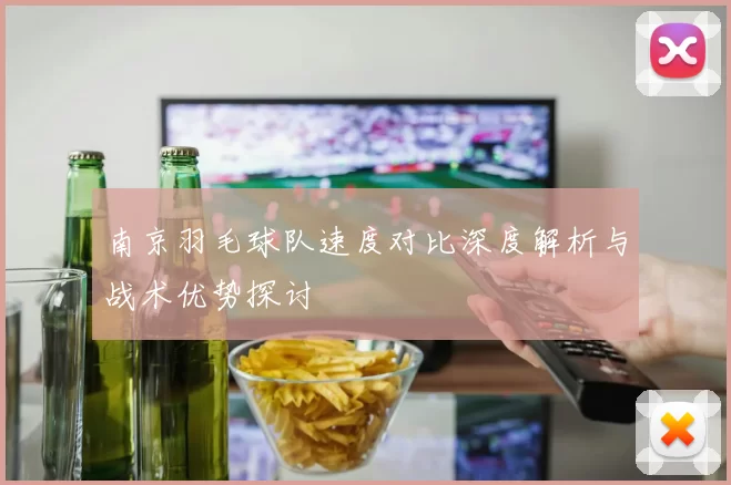南京羽毛球队速度对比深度解析与战术优势探讨