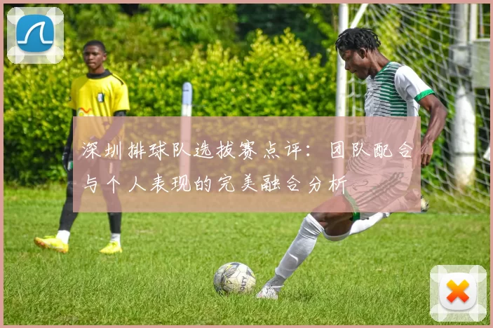 深圳排球队选拔赛点评：团队配合与个人表现的完美融合分析