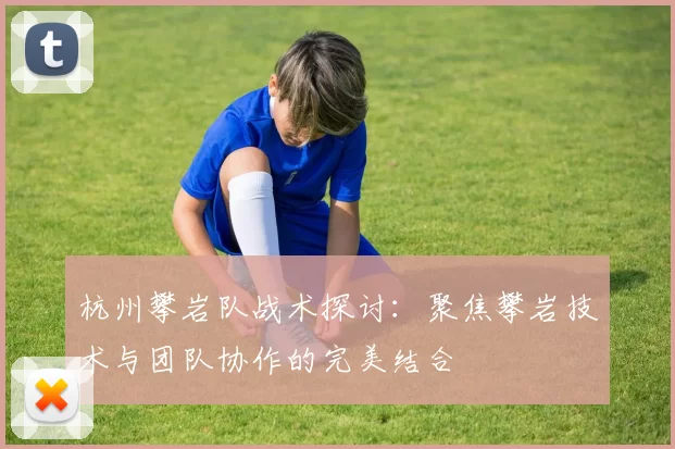 杭州攀岩队战术探讨：聚焦攀岩技术与团队协作的完美结合