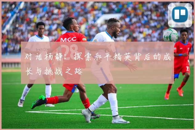 对话杨静：探索和平精英背后的成长与挑战之路