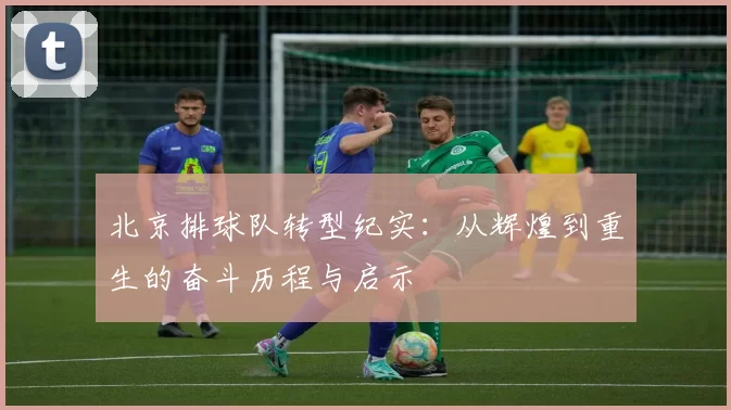 北京排球队转型纪实：从辉煌到重生的奋斗历程与启示