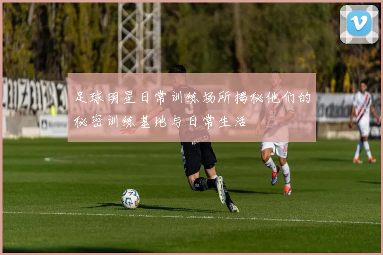 足球明星日常训练场所揭秘他们的秘密训练基地与日常生活