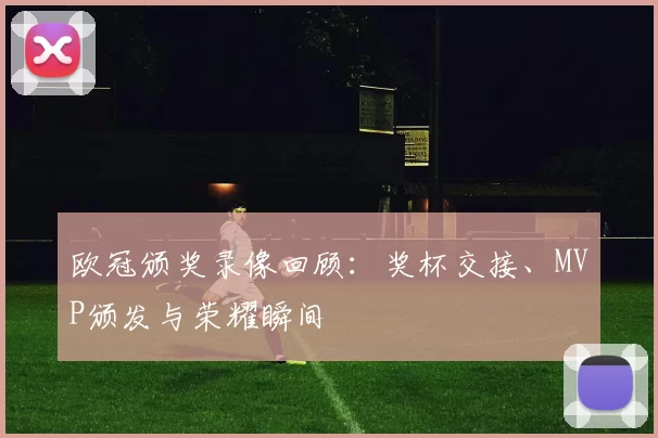 欧冠颁奖录像回顾：奖杯交接、MVP颁发与荣耀瞬间