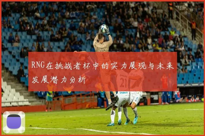 RNG在挑战者杯中的实力展现与未来发展潜力分析
