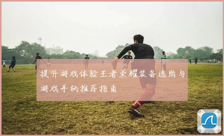 提升游戏体验王者荣耀装备选购与游戏手柄推荐指南