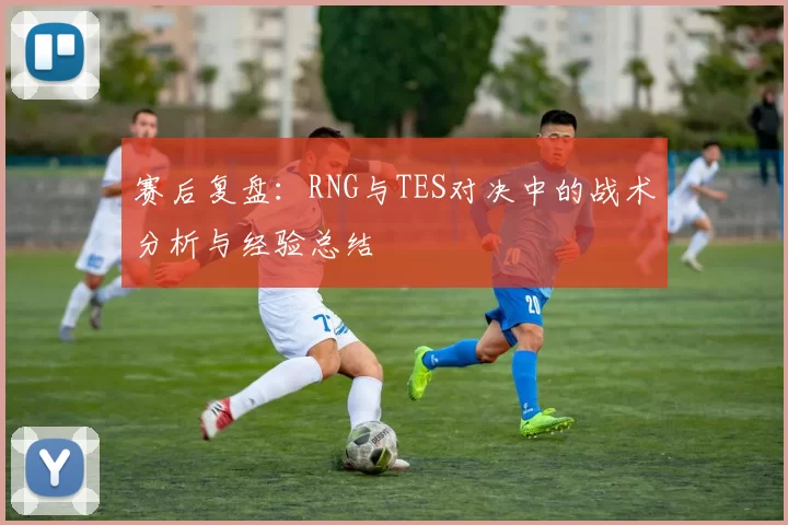 赛后复盘：RNG与TES对决中的战术分析与经验总结