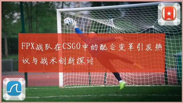 FPX战队在CSGO中的配合变革引发热议与战术创新探讨