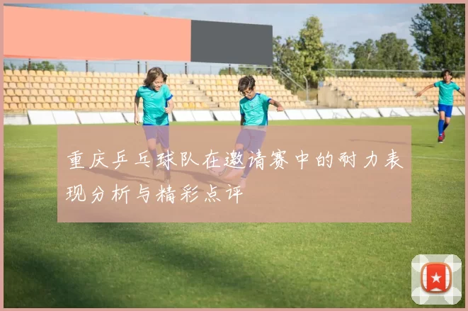 重庆乒乓球队在邀请赛中的耐力表现分析与精彩点评