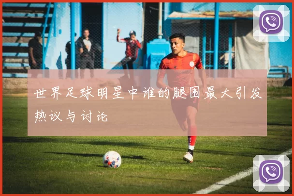 世界足球明星中谁的腿围最大引发热议与讨论