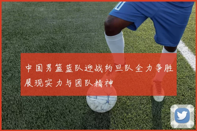 中国男篮蓝队迎战约旦队全力争胜展现实力与团队精神