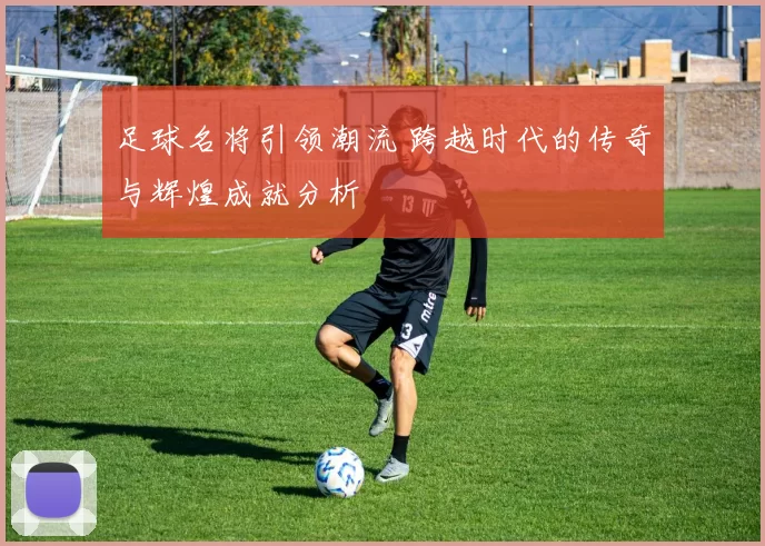 足球名将引领潮流 跨越时代的传奇与辉煌成就分析