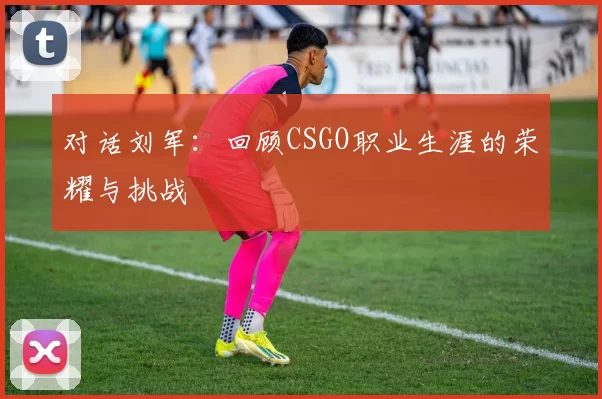 对话刘军：回顾CSGO职业生涯的荣耀与挑战