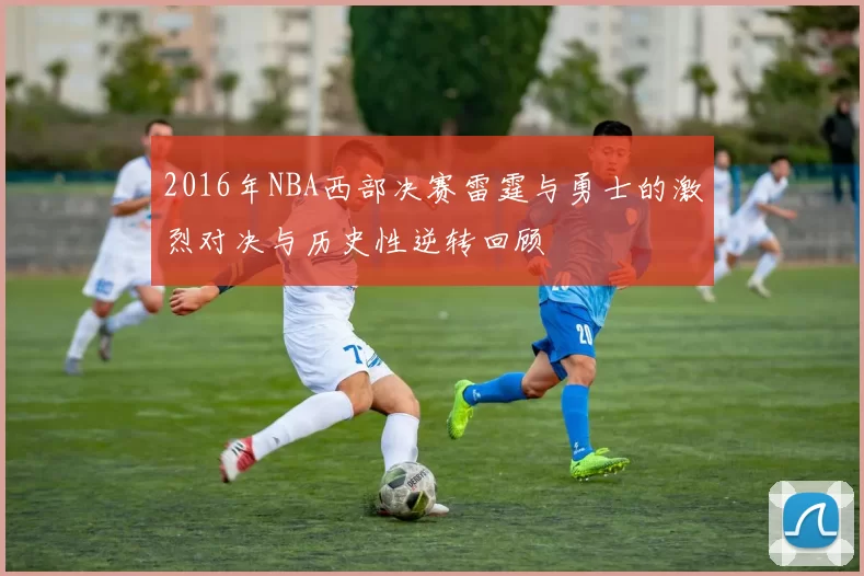 2016年NBA西部决赛雷霆与勇士的激烈对决与历史性逆转回顾