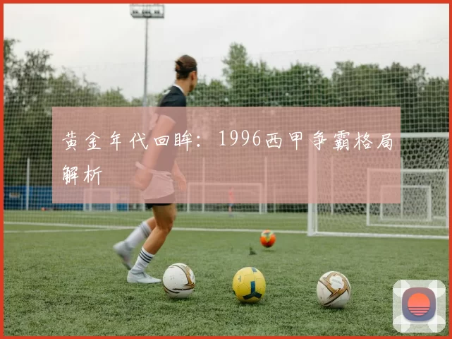 黄金年代回眸：1996西甲争霸格局解析