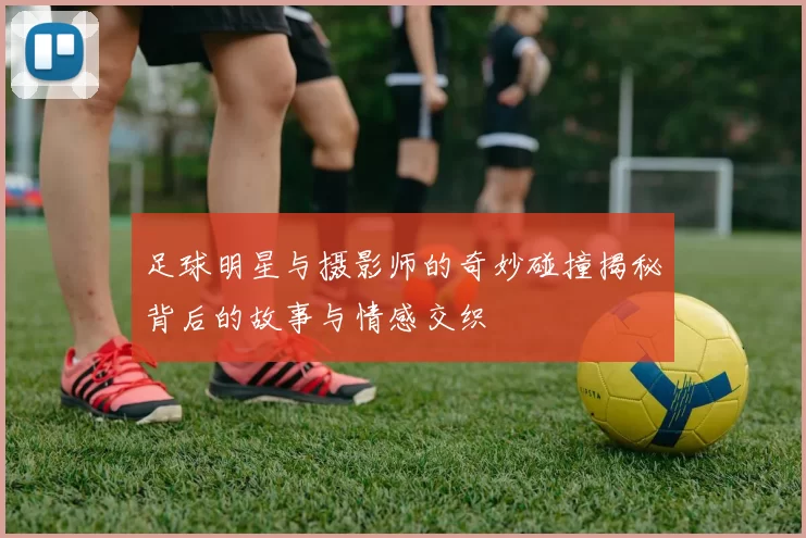 足球明星与摄影师的奇妙碰撞揭秘背后的故事与情感交织
