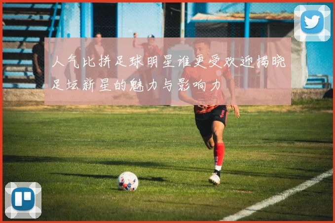 人气比拼足球明星谁更受欢迎揭晓足坛新星的魅力与影响力