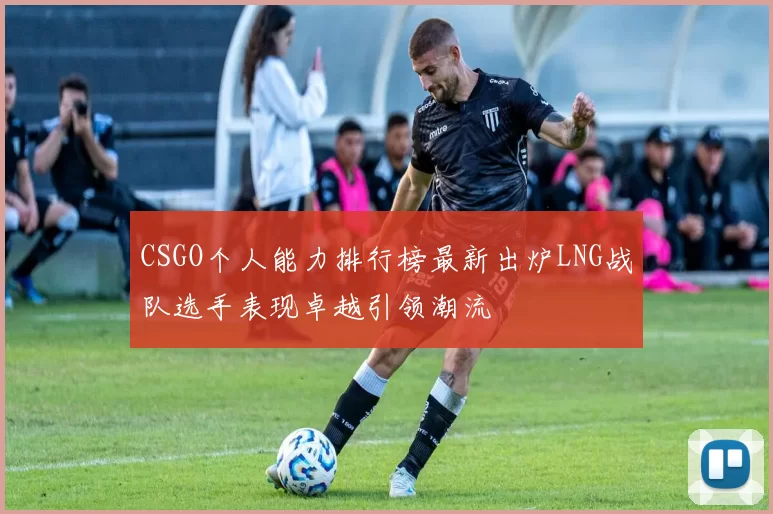 CSGO个人能力排行榜最新出炉LNG战队选手表现卓越引领潮流