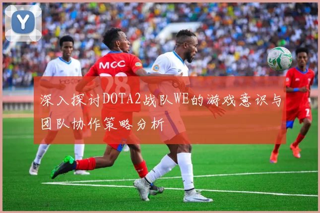 深入探讨DOTA2战队WE的游戏意识与团队协作策略分析
